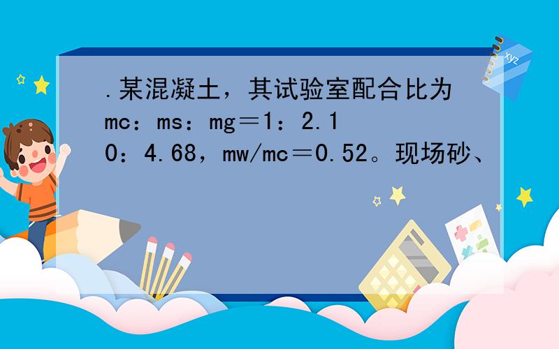.某混凝土，其试验室配合比为mc：ms：mg＝1：2.10：4.68，mw/mc＝0.52。现场砂、