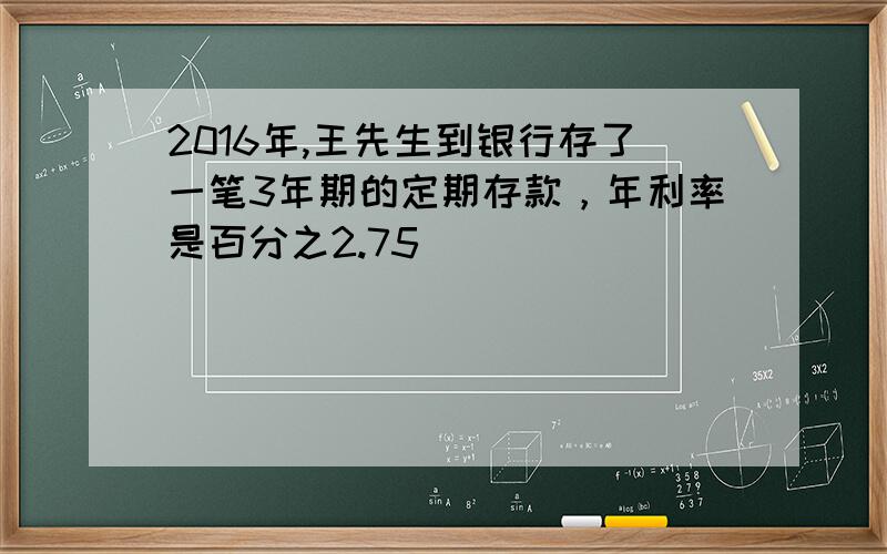 2016年,王先生到银行存了一笔3年期的定期存款，年利率是百分之2.75