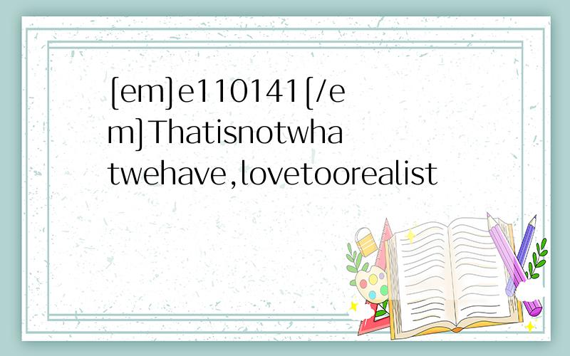 [em]e110141[/em]Thatisnotwhatwehave,lovetoorealist