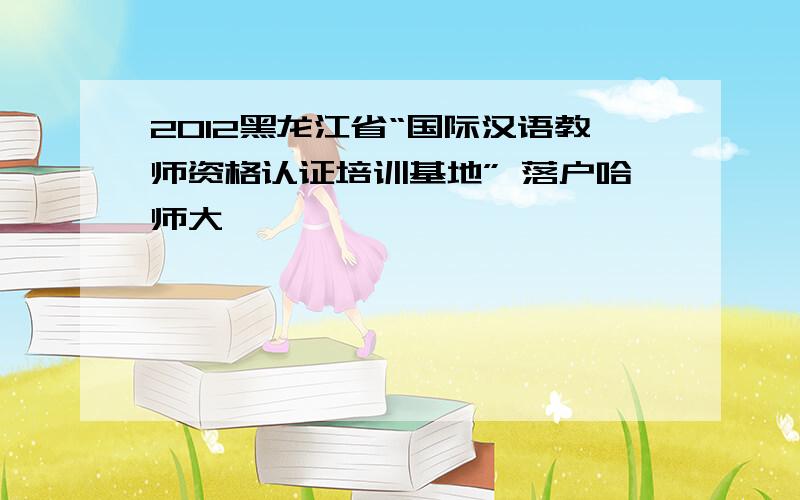 2012黑龙江省“国际汉语教师资格认证培训基地” 落户哈师大