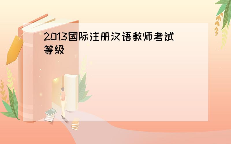 2013国际注册汉语教师考试等级