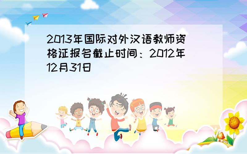 2013年国际对外汉语教师资格证报名截止时间：2012年12月31日