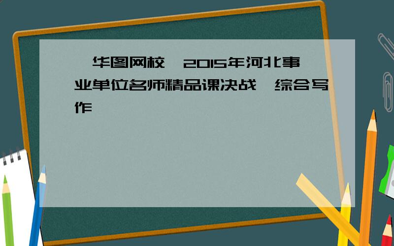 【华图网校】2015年河北事业单位名师精品课决战《综合写作》