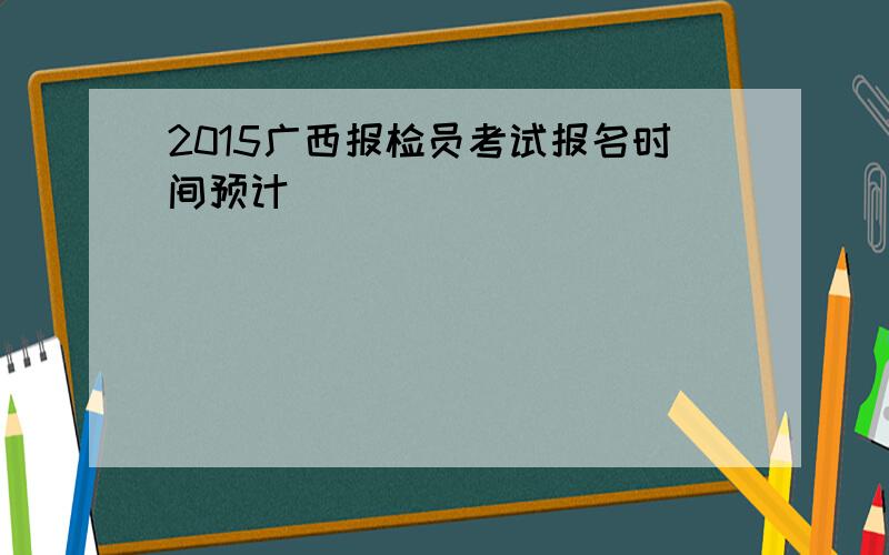 2015广西报检员考试报名时间预计