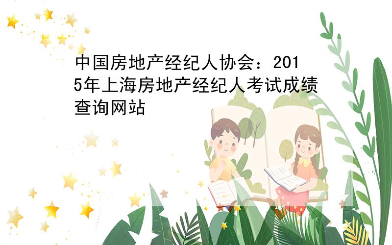 中国房地产经纪人协会：2015年上海房地产经纪人考试成绩查询网站
