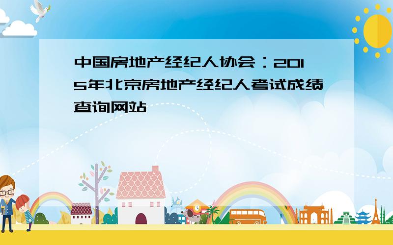 中国房地产经纪人协会：2015年北京房地产经纪人考试成绩查询网站