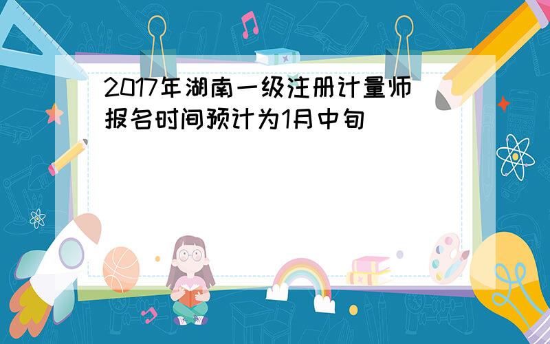 2017年湖南一级注册计量师报名时间预计为1月中旬
