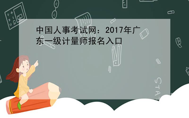 中国人事考试网：2017年广东一级计量师报名入口