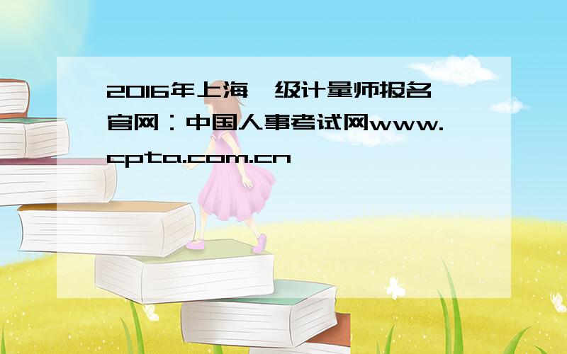 2016年上海一级计量师报名官网：中国人事考试网www.cpta.com.cn