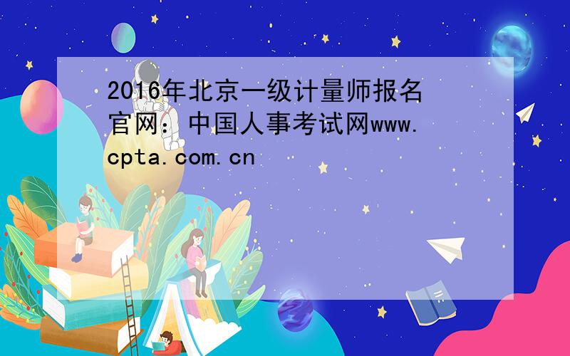 2016年北京一级计量师报名官网：中国人事考试网www.cpta.com.cn