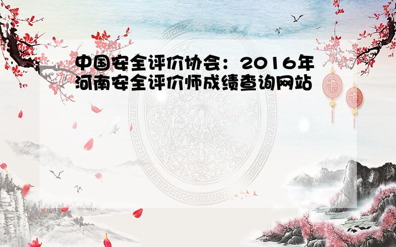 中国安全评价协会：2016年河南安全评价师成绩查询网站