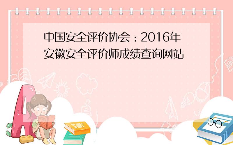 中国安全评价协会：2016年安徽安全评价师成绩查询网站