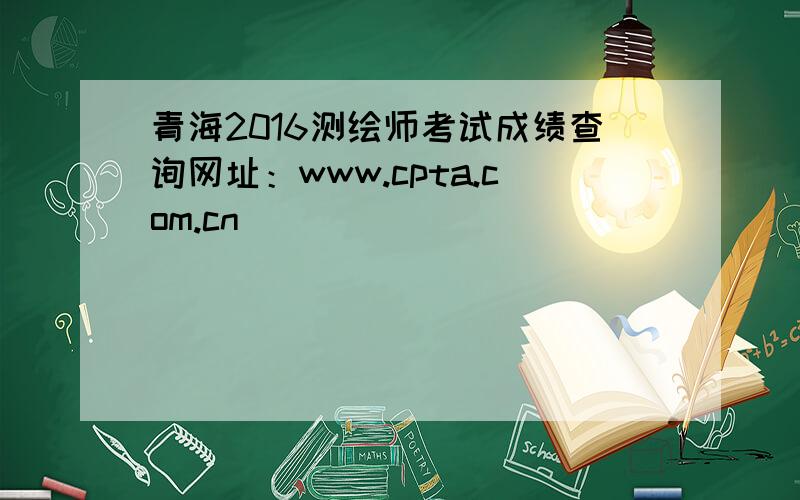 青海2016测绘师考试成绩查询网址：www.cpta.com.cn