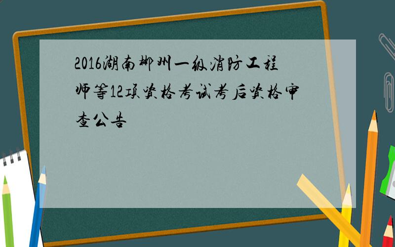 2016湖南郴州一级消防工程师等12项资格考试考后资格审查公告