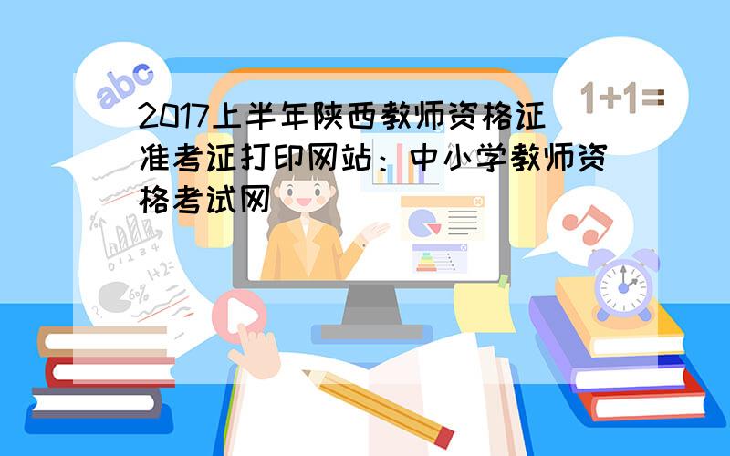 2017上半年陕西教师资格证准考证打印网站：中小学教师资格考试网
