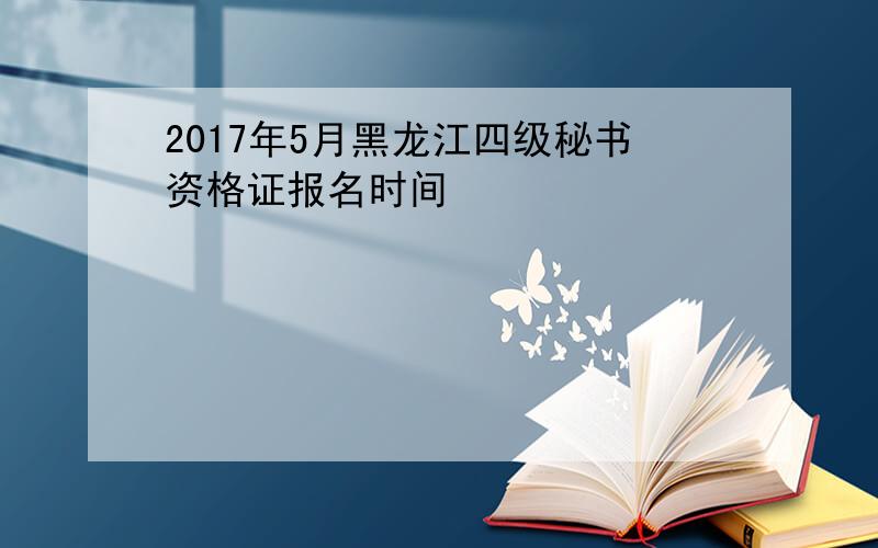 2017年5月黑龙江四级秘书资格证报名时间