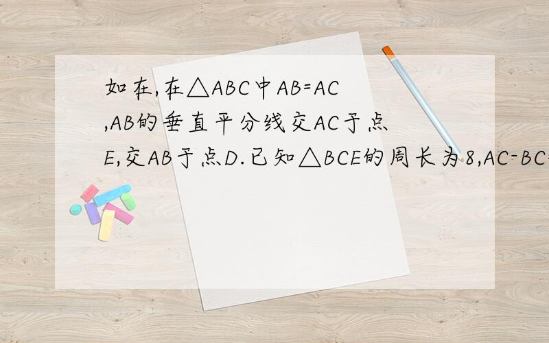 如在,在△ABC中AB=AC,AB的垂直平分线交AC于点E,交AB于点D.已知△BCE的周长为8,AC-BC=2.求AB于BC的长如在,在△ABC中AB=AC,AB的垂直平分线交AC于点E, 交AB于点D.已知△BCE的周长为8,AC-BC=2.求AB于BC的长