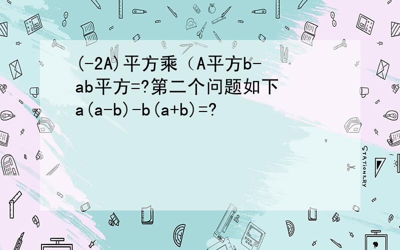 (-2A)平方乘（A平方b-ab平方=?第二个问题如下 a(a-b)-b(a+b)=?