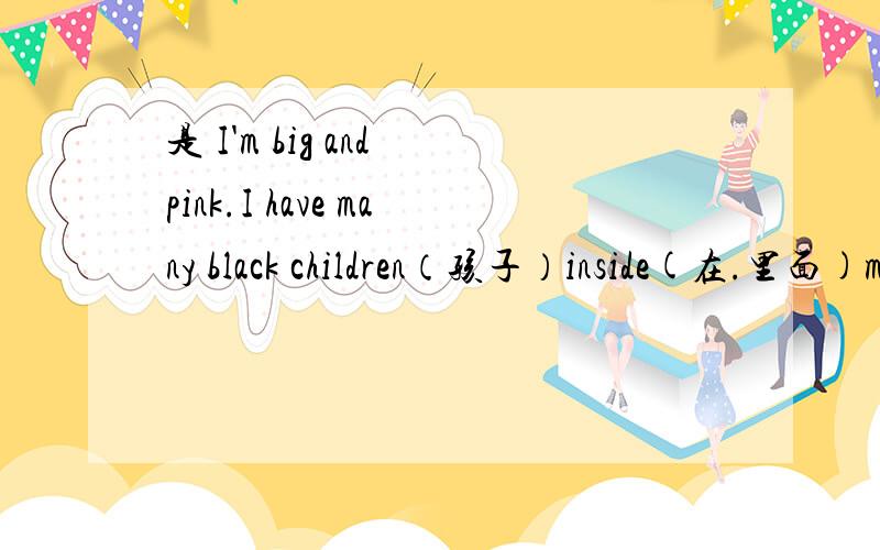是 I'm big and pink.I have many black children（孩子）inside(在.里面)me.What am