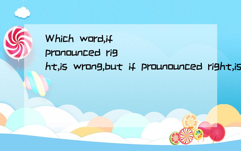 Which word,if pronounced right,is wrong,but if prounounced right,is right?回答请说明原因，要准确的