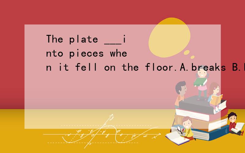 The plate ___into pieces when it fell on the floor.A.breaks B.broke C.was broken D.was breaking求此题的大难和解析,谢啦……