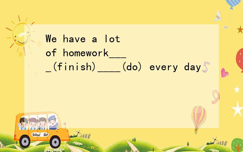 We have a lot of homework____(finish)____(do) every day