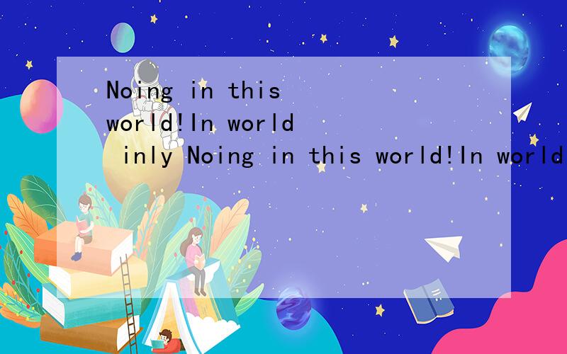 Noing in this world!In world inly Noing in this world!In world inly