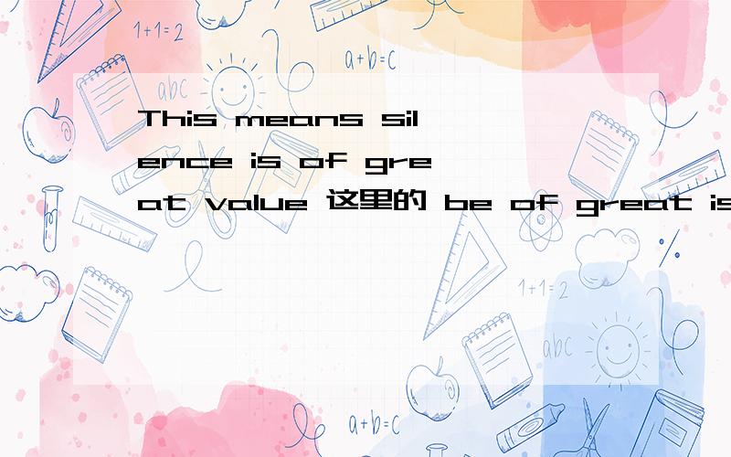 This means silence is of great value 这里的 be of great is of great value