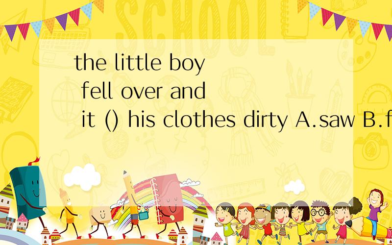 the little boy fell over and it () his clothes dirty A.saw B.felt C.made D.gave