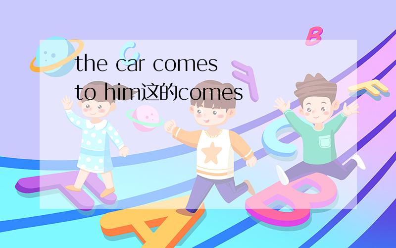 the car comes to him这的comes
