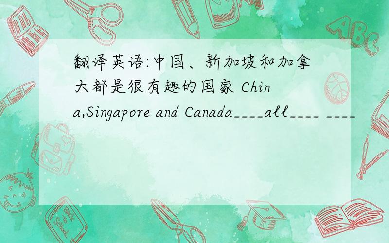 翻译英语:中国、新加坡和加拿大都是很有趣的国家 China,Singapore and Canada____all____ ____