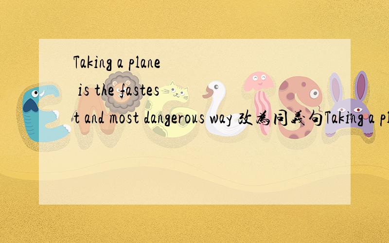 Taking a plane is the fastest and most dangerous way 改为同义句Taking a plane is（ ）and （ ）than
