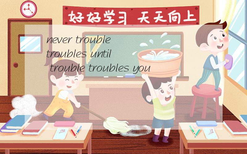 never trouble troubles until trouble troubles you