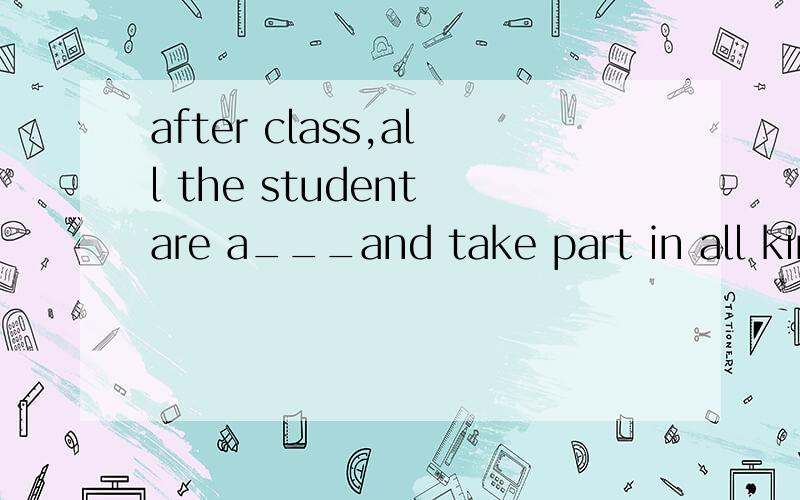 after class,all the student are a___and take part in all kinds of a___