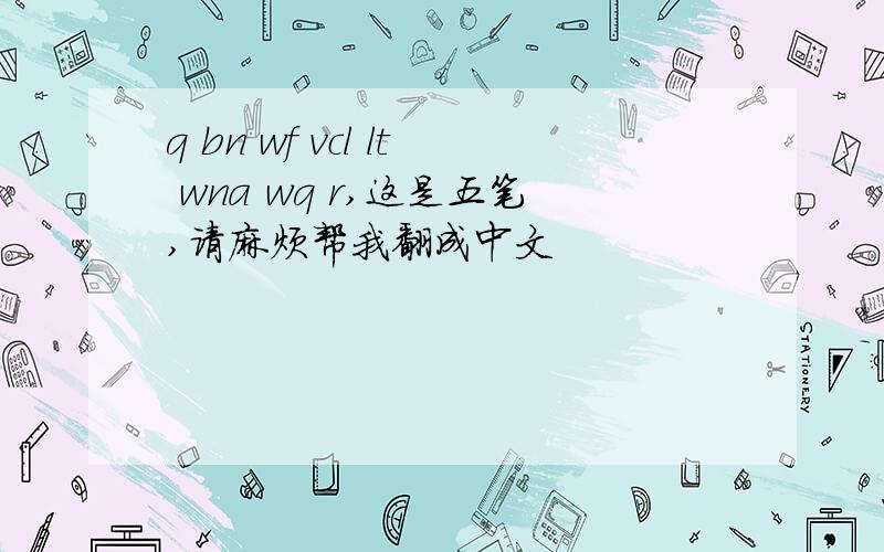 q bn wf vcl lt wna wq r,这是五笔,请麻烦帮我翻成中文