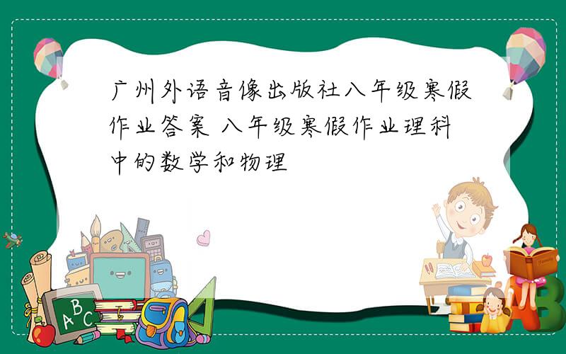 广州外语音像出版社八年级寒假作业答案 八年级寒假作业理科中的数学和物理