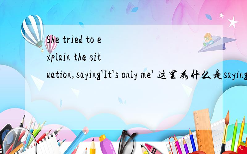 She tried to explain the situation,saying'It's only me' 这里为什么是saying(新概念3 13课）