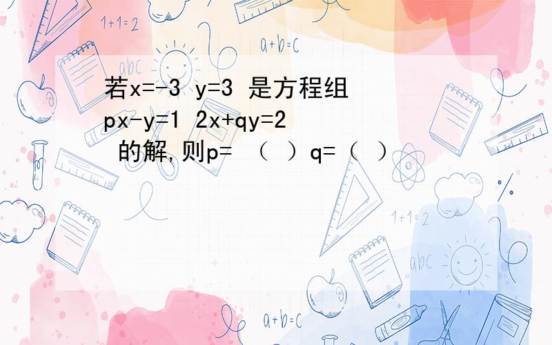 若x=-3 y=3 是方程组px-y=1 2x+qy=2 的解,则p= （ ）q=（ ）