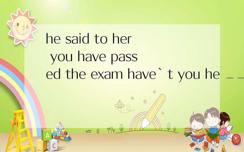 he said to her you have passed the exam have`t you he __her ___she ___passed the exam