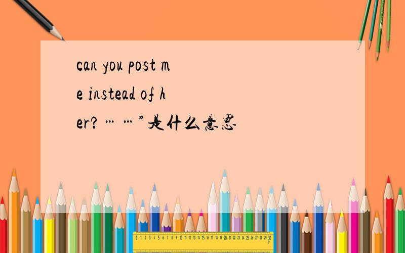 can you post me instead of her?……”是什么意思