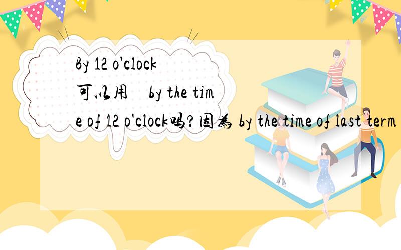 By 12 o'clock 可以用　by the time of 12 o'clock吗?因为 by the time of last term 就可以说出成by l就可以说成by last term!我想知道by 后面加时间的时候可不可以酱紫?by the time of her death 等于 by her death 是不是