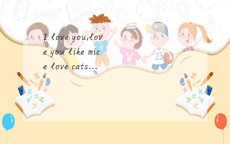 I love you,love you like mice love cats...