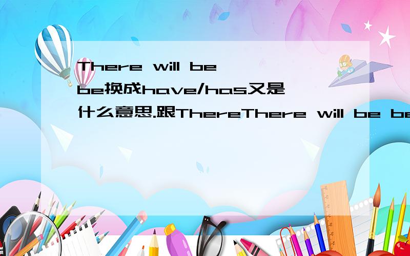 There will be be换成have/has又是什么意思.跟ThereThere will be be换成have/has又是什么意思.跟There will be的意思一样么?这两个句型能否互相转换?