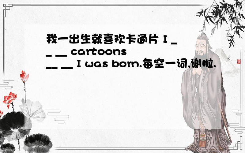我一出生就喜欢卡通片 I __ __ cartoons __ __ I was born.每空一词,谢啦.