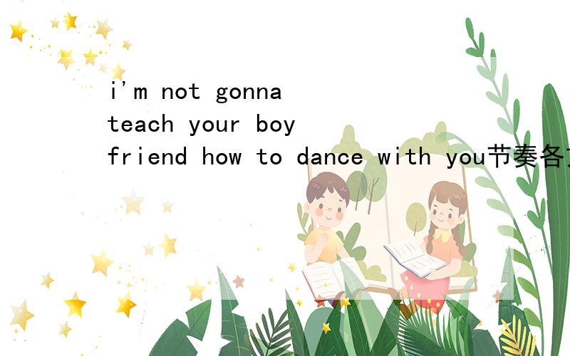 i'm not gonna teach your boyfriend how to dance with you节奏各方面都很好 到底是写什么的歌啊 翻译过来也看不明白
