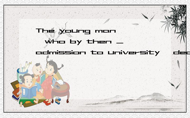 The young man ,who by then _admission to university ,decided to do some part-time jobs to gain more practical experience .A .gained B .was gaining C .has gained D .had gained