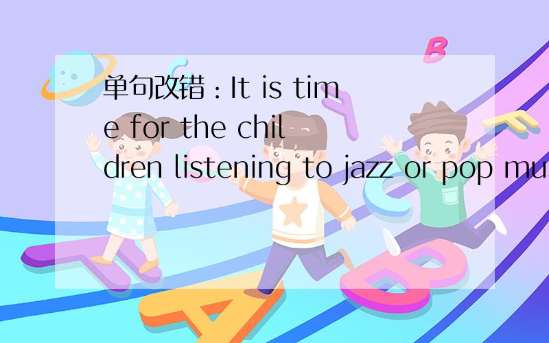 单句改错：It is time for the children listening to jazz or pop music.
