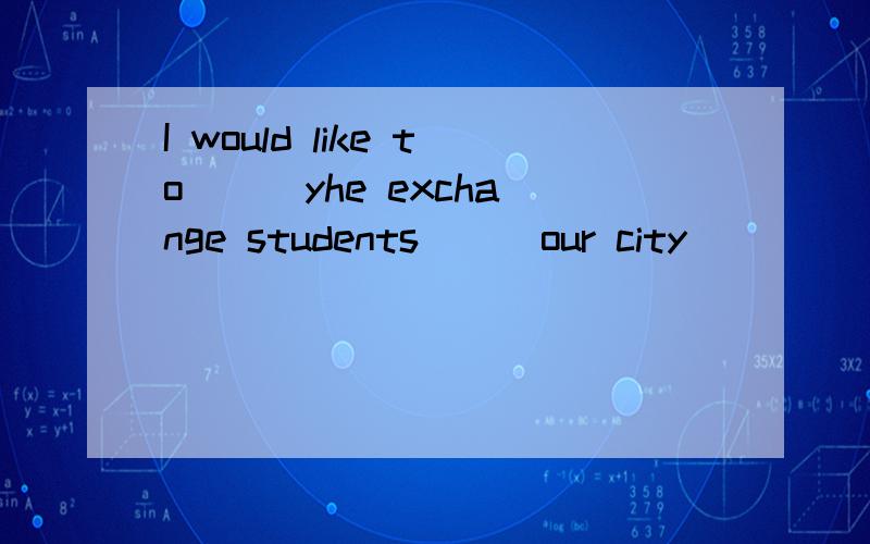 I would like to () yhe exchange students () our city