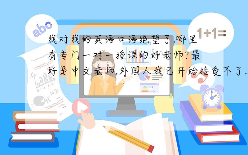 我对我的英语口语绝望了,哪里有专门一对一授课的好老师?最好是中文老师,外国人我已开始接受不了.