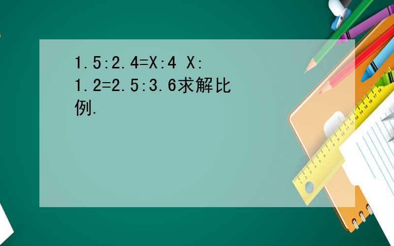 1.5:2.4=X:4 X:1.2=2.5:3.6求解比例.